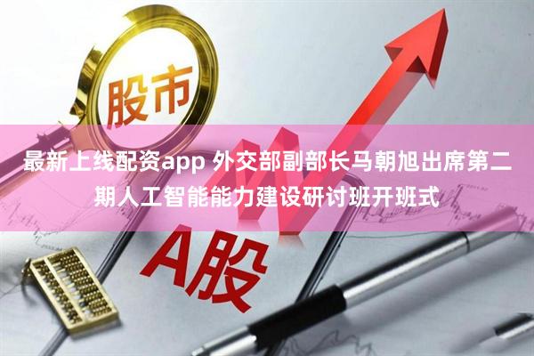 最新上线配资app 外交部副部长马朝旭出席第二期人工智能能力建设研讨班开班式