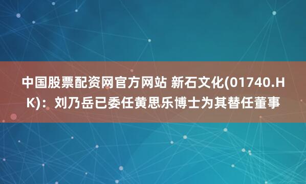 中国股票配资网官方网站 新石文化(01740.HK)：刘乃岳已委任黄思乐博士为其替任董事