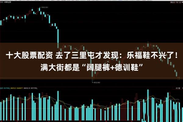 十大股票配资 去了三里屯才发现:乐福鞋不兴了!满大街都是“阔腿裤+德训鞋”