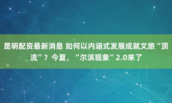 昆明配资最新消息 如何以内涵式发展成就文旅“顶流”?今夏,“尔滨现象”2.0来了