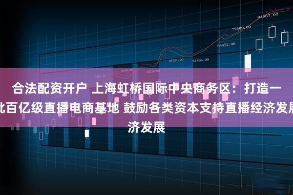 合法配资开户 上海虹桥国际中央商务区:打造一批百亿级直播电商基地 鼓励各类资本支持直播经济发展
