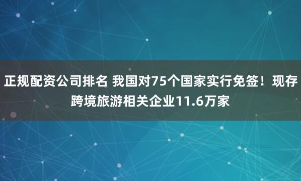 正规配资公司排名 我国对75个国家实行免签!现存跨境旅游相关企业11.6万家