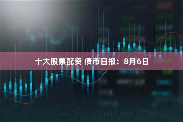 十大股票配资 债市日报:8月6日