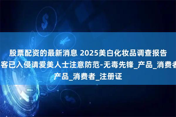股票配资的最新消息 2025美白化妆品调查报告:美白刺客已入侵请爱美人士注意防范-无毒先锋_产品_消费者_注册证
