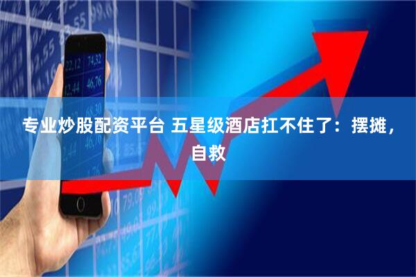 专业炒股配资平台 五星级酒店扛不住了：摆摊，自救