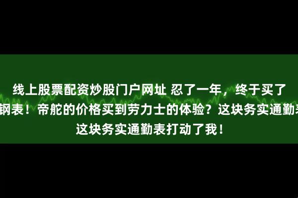 线上股票配资炒股门户网址 忍了一年,终于买了这块冰蓝小钢表!帝舵的价格买到劳力士的体验?这块务实通勤表打动了我!