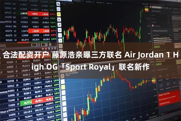 合法配资开户 藤原浩亲曝三方联名 Air Jordan 1 High OG「Sport Royal」联名新作