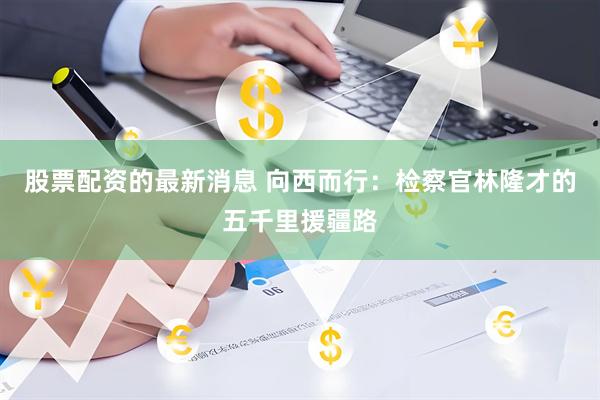 股票配资的最新消息 向西而行:检察官林隆才的五千里援疆路