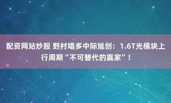 配资网站炒股 野村唱多中际旭创:1.6T光模块上行周期“不可替代的赢家”!