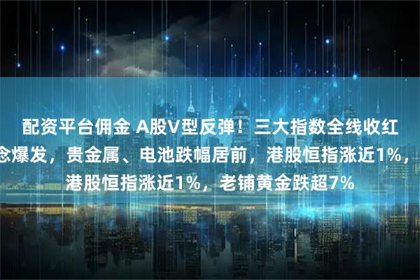 配资平台佣金 A股V型反弹!三大指数全线收红,钍基熔盐堆概念爆发,贵金属、电池跌幅居前,港股恒指涨近1%,老铺黄金跌超7%
